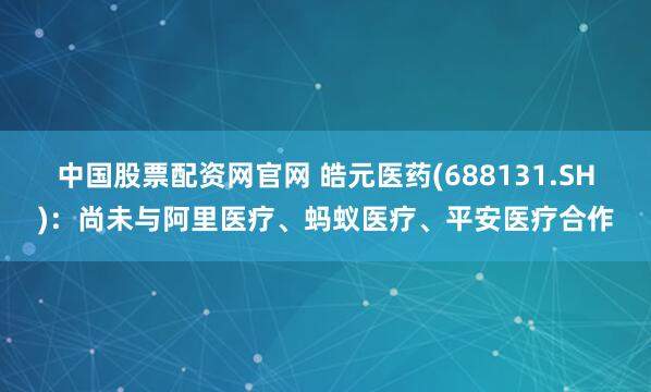 中国股票配资网官网 皓元医药(688131.SH)：尚未与阿里医疗、蚂蚁医疗、平安医疗合作