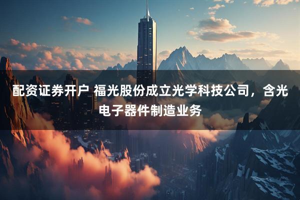 配资证券开户 福光股份成立光学科技公司，含光电子器件制造业务