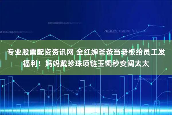 专业股票配资资讯网 全红婵爸爸当老板给员工发福利！妈妈戴珍珠项链玉镯秒变阔太太
