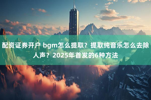 配资证券开户 bgm怎么提取？提取纯音乐怎么去除人声？2025年首发的6种方法