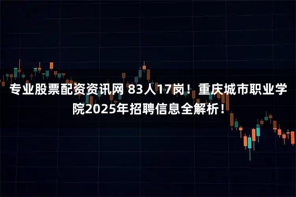 专业股票配资资讯网 83人17岗！重庆城市职业学院2025年招聘信息全解析！