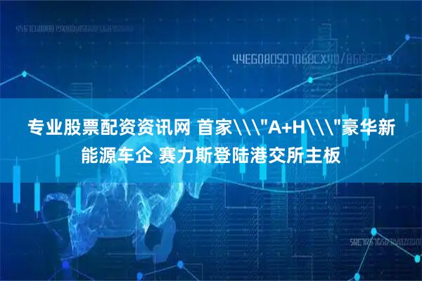 专业股票配资资讯网 首家\＂A+H\＂豪华新能源车企 赛力斯登陆港交所主板