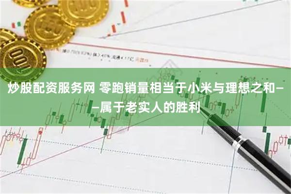 炒股配资服务网 零跑销量相当于小米与理想之和——属于老实人的胜利