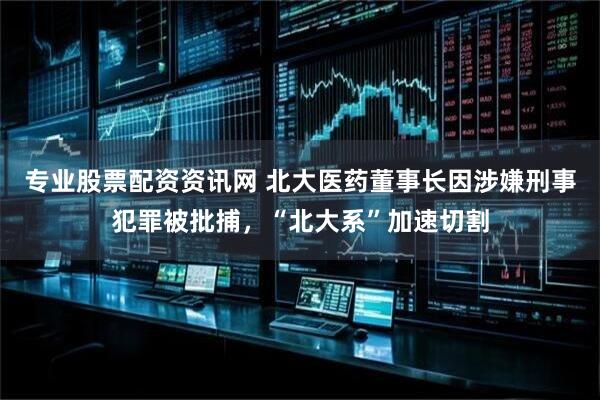 专业股票配资资讯网 北大医药董事长因涉嫌刑事犯罪被批捕，“北大系”加速切割