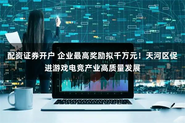 配资证券开户 企业最高奖励拟千万元！天河区促进游戏电竞产业高质量发展