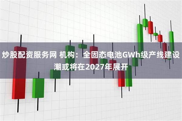 炒股配资服务网 机构：全固态电池GWh级产线建设潮或将在2027年展开