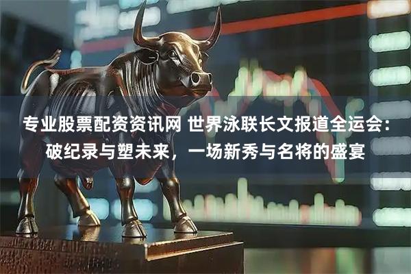 专业股票配资资讯网 世界泳联长文报道全运会：破纪录与塑未来，一场新秀与名将的盛宴