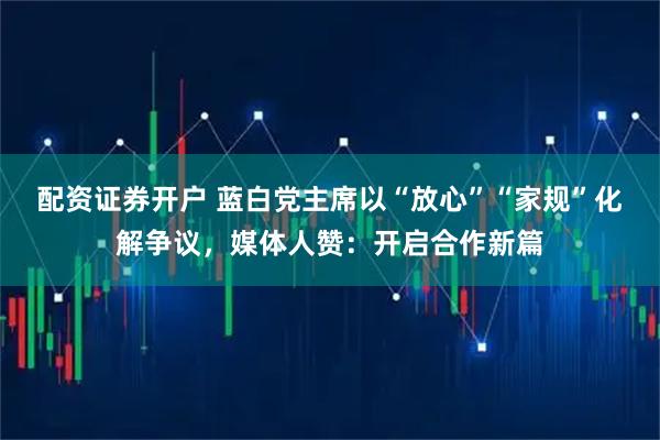 配资证券开户 蓝白党主席以“放心”“家规”化解争议，媒体人赞：开启合作新篇