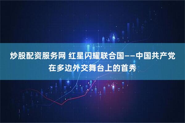炒股配资服务网 红星闪耀联合国——中国共产党在多边外交舞台上的首秀