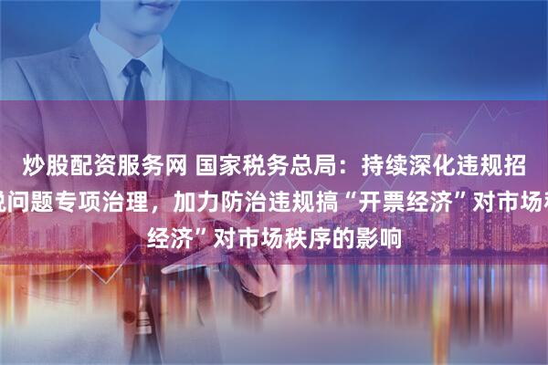 炒股配资服务网 国家税务总局：持续深化违规招商引资涉税问题专项治理，加力防治违规搞“开票经济”对市场秩序的影响