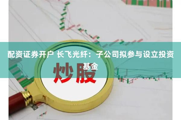 配资证券开户 长飞光纤：子公司拟参与设立投资基金