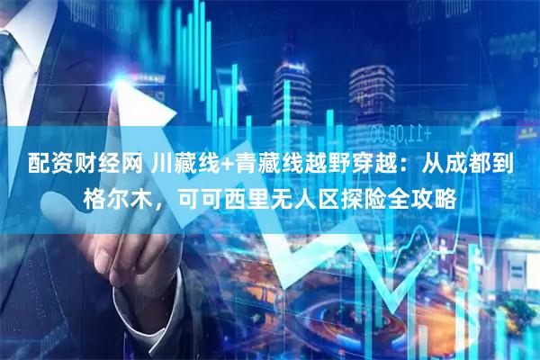 配资财经网 川藏线+青藏线越野穿越：从成都到格尔木，可可西里无人区探险全攻略