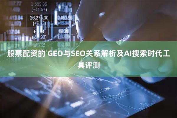 股票配资的 GEO与SEO关系解析及AI搜索时代工具评测