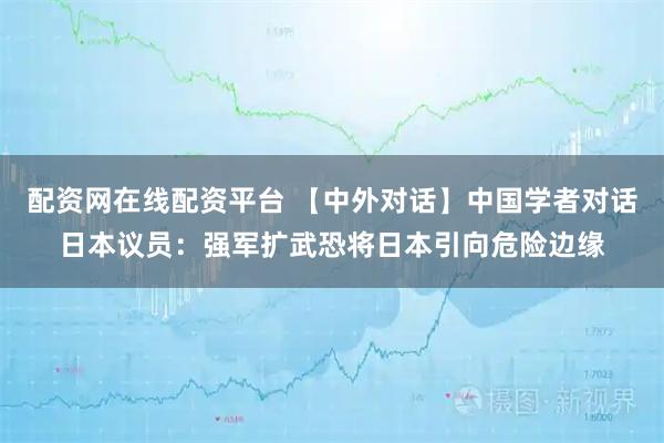 配资网在线配资平台 【中外对话】中国学者对话日本议员：强军扩武恐将日本引向危险边缘
