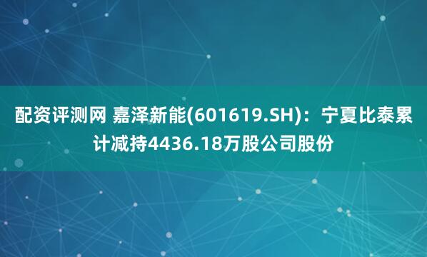 配资评测网 嘉泽新能(601619.SH)：宁夏比泰累计减持4436.18万股公司股份