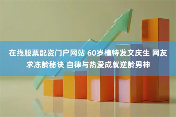 在线股票配资门户网站 60岁模特发文庆生 网友求冻龄秘诀 自律与热爱成就逆龄男神