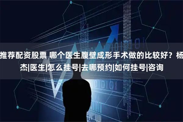 推荐配资股票 哪个医生腹壁成形手术做的比较好？杨杰|医生|怎么挂号|去哪预约|如何挂号|咨询