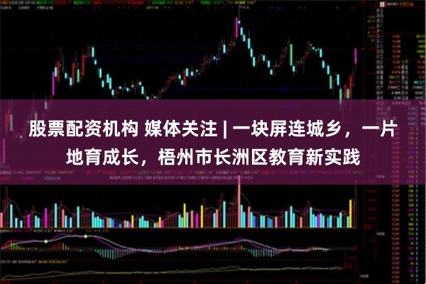 股票配资机构 媒体关注 | 一块屏连城乡，一片地育成长，梧州市长洲区教育新实践