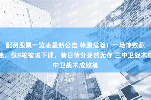 配资股票一览表最新公告 韩鹏危险！一场惨败惹怒球迷，仅8轮被喊下课，昔日情分荡然无存 三中卫战术成败笔
