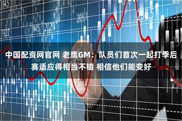 中国配资网官网 老鹰GM：队员们首次一起打季后赛适应得相当不错 相信他们能变好