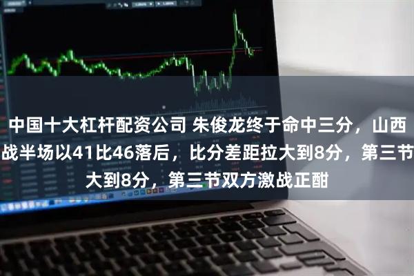 中国十大杠杆配资公司 朱俊龙终于命中三分，山西与广厦防守大战半场以41比46落后，比分差距拉大到8分，第三节双方激战正酣
